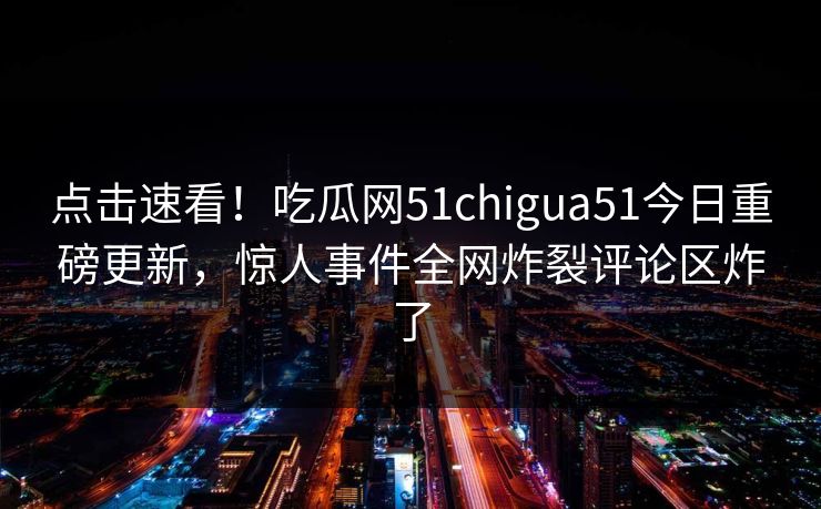 点击速看！吃瓜网51chigua51今日重磅更新，惊人事件全网炸裂评论区炸了