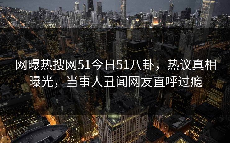网曝热搜网51今日51八卦，热议真相曝光，当事人丑闻网友直呼过瘾