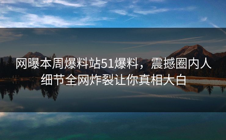 网曝本周爆料站51爆料，震撼圈内人细节全网炸裂让你真相大白