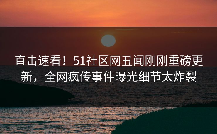 直击速看！51社区网丑闻刚刚重磅更新，全网疯传事件曝光细节太炸裂