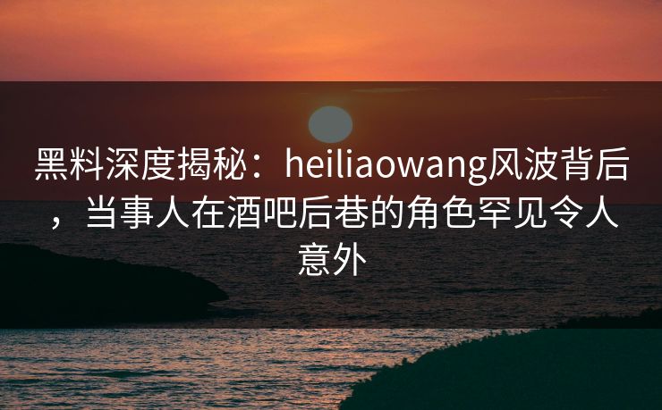 黑料深度揭秘：heiliaowang风波背后，当事人在酒吧后巷的角色罕见令人意外