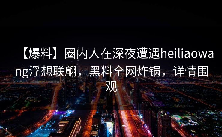 【爆料】圈内人在深夜遭遇heiliaowang浮想联翩，黑料全网炸锅，详情围观