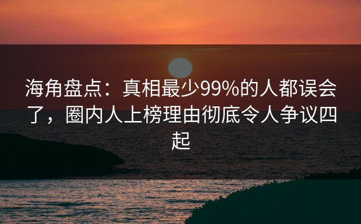 海角盘点：真相最少99%的人都误会了，圈内人上榜理由彻底令人争议四起