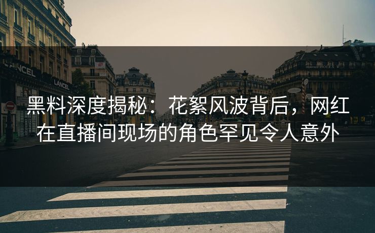 黑料深度揭秘：花絮风波背后，网红在直播间现场的角色罕见令人意外