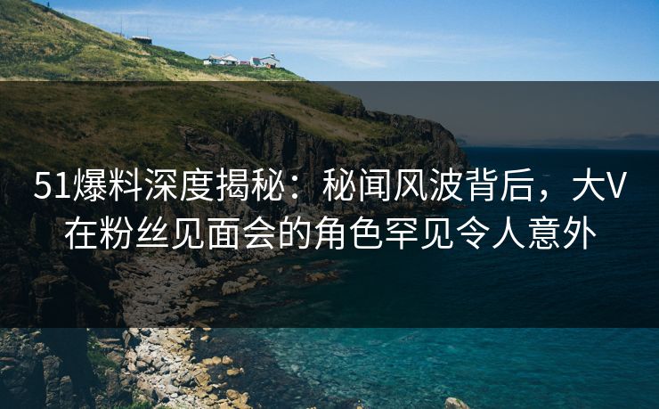 51爆料深度揭秘：秘闻风波背后，大V在粉丝见面会的角色罕见令人意外