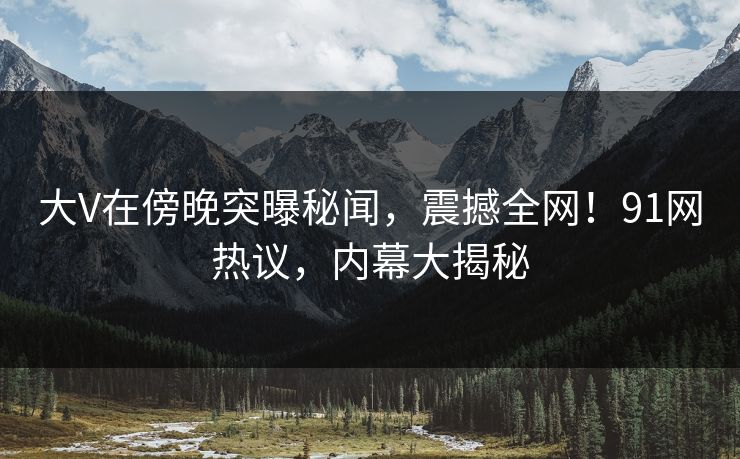 大V在傍晚突曝秘闻，震撼全网！91网热议，内幕大揭秘