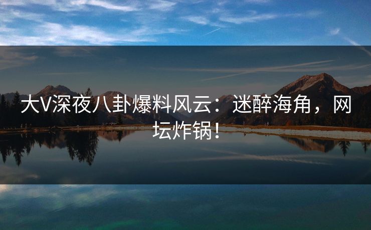 大V深夜八卦爆料风云：迷醉海角，网坛炸锅！