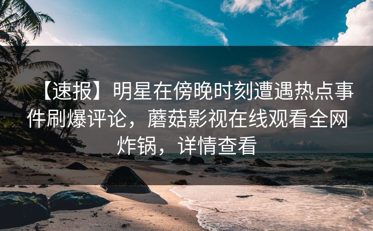 【速报】明星在傍晚时刻遭遇热点事件刷爆评论，蘑菇影视在线观看全网炸锅，详情查看