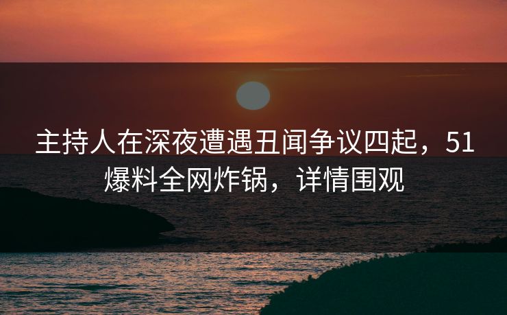 主持人在深夜遭遇丑闻争议四起，51爆料全网炸锅，详情围观