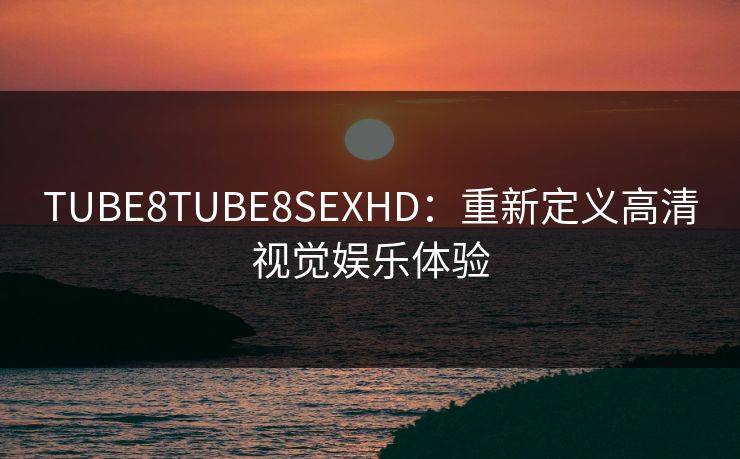 TUBE8TUBE8SEXHD：重新定义高清视觉娱乐体验
