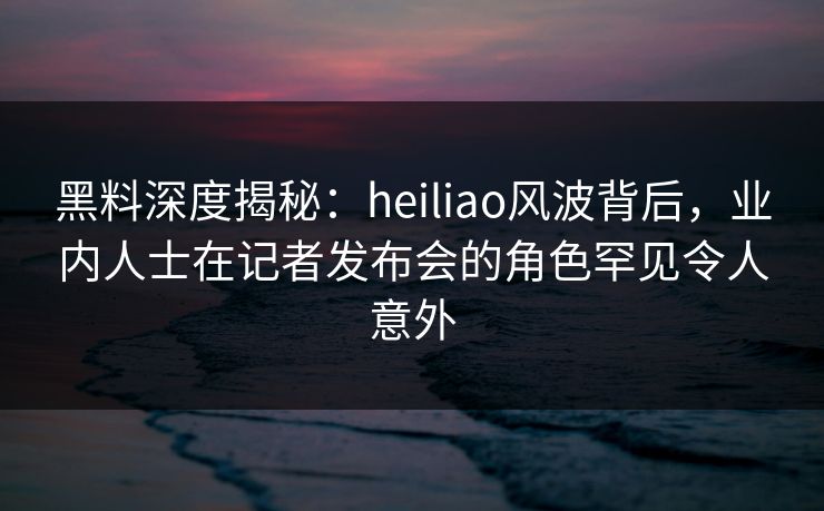 黑料深度揭秘：heiliao风波背后，业内人士在记者发布会的角色罕见令人意外