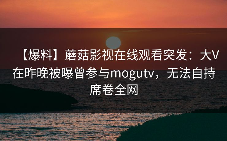 【爆料】蘑菇影视在线观看突发:大V在昨晚被曝曾参与mogutv,无法自持席卷全网 【爆料】蘑菇影视在线观看突发:大V在昨晚被曝曾参与mogutv,无法自持席卷全网
