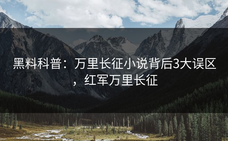 黑料科普:万里长征小说背后3大误区,红军万里长征 黑料科普:万里长征小说背后3大误区,红军万里长征