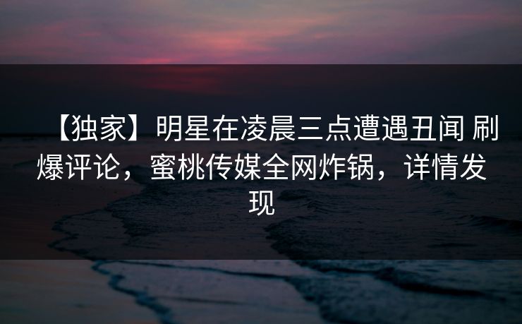 【独家】明星在凌晨三点遭遇丑闻 刷爆评论，蜜桃传媒全网炸锅，详情发现