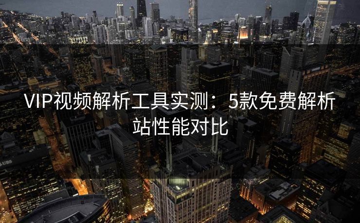 VIP视频解析工具实测：5款免费解析站性能对比