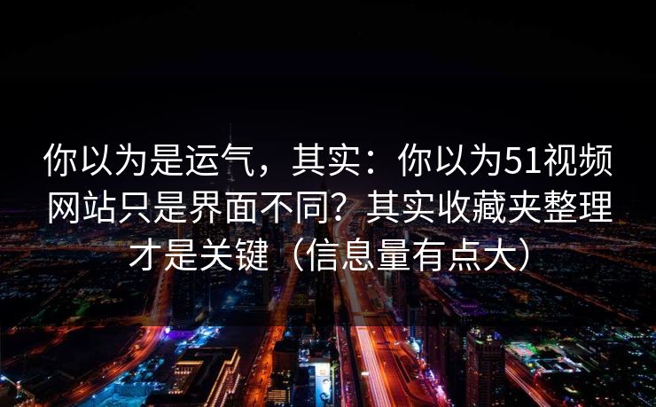 你以为是运气，其实：你以为51视频网站只是界面不同？其实收藏夹整理才是关键（信息量有点大）