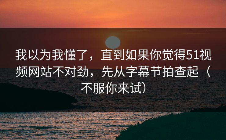 我以为我懂了，直到如果你觉得51视频网站不对劲，先从字幕节拍查起（不服你来试）