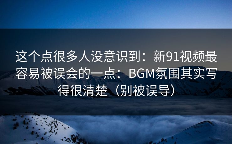 这个点很多人没意识到:新91视频最容易被误会的一点:BGM氛围其实写得很清楚(别被误导) 这个点很多人没意识到:新91视频最容易被误会的一点:BGM氛围其实写得很清楚(别被误导)