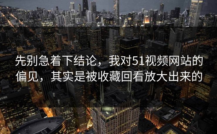 先别急着下结论，我对51视频网站的偏见，其实是被收藏回看放大出来的