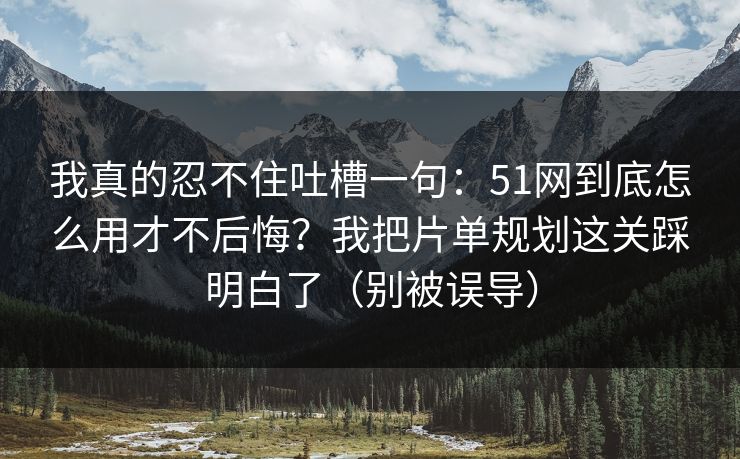 我真的忍不住吐槽一句：51网到底怎么用才不后悔？我把片单规划这关踩明白了（别被误导）
