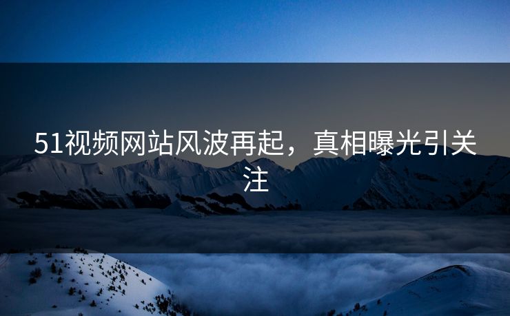 51视频网站风波再起,真相曝光引关注 51视频网站风波再起,真相曝光引关注
